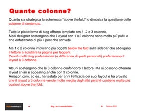 Quante colonne? Quanto sia strategica la schermata “above the fold” lo dimostra la questione delle  colonne di contenuto . Tutte le piattaforme di blog offrono template con 1, 2 e 3 colonne. Molti designer sostengono che i layout con 1 o 2 colonne sono molto più puliti e che enfatizzano di più il post che scrivete. Ma 1 o 2 colonne implicano più oggetti  below the fold  sulla sidebar che obbligano  il lettore a scrollare la pagina per leggerli. Perciò molti blog professionali (a differenza di quelli personali) preferiscono il layout a 3 colonne. Alcuni sostengono che le 3 colonne confondono il lettore. Ma si possono ottenere layout chiari e appealing anche con 3 colonne. Amazon.com, ad es., ha testato per anni l’efficacia dei suoi layout e ha provato  che il layout a 3 colonne vende molto meglio degli altri perché contiene molte più opzioni above the fold. 