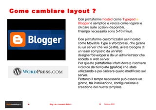 Come cambiare layout ? Con piattaforme  hosted  come  Typepad  e  Blogger   è semplice e veloce come logarsi e cliccare sulle opzioni disponibili. Il tempo necessario sono 5-10 minuti. Con piattaforme customizzabili self-hosted come Movable Type e Wordpress, che girano su un server che voi gestite, avete bisogno di un team composto da un Web designer/developer e da un administrator che acceda al web server. Per queste piattaforme infatti dovete riscrivere il codice del template (grafica) che state utilizzando e poi caricare quello modificato sul server. Pertanto il tempo necessario può essere un giorno, fra installazione, configurazione e creazione del nuovo template.  