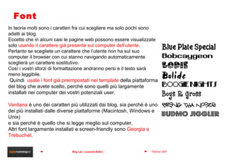Font In teoria molti sono i caratteri fra cui scegliere ma solo pochi sono adatti ai blog. Eccetto che in alcuni casi le pagine web possono essere visualizzate solo  usando il carattere già presente sul computer dell’utente . Pertanto se scegliete un carattere che l’utente non ha sul suo computer il browser con cui stanno navigando automaticamente sceglierà un carattere sostitutivo. Così i vostri sforzi di formattazione andranno persi e il testo sarà meno leggibile. Quindi  usate i font già preimpostati nei template  della piattaforma del blog che avete scelto, perché sono quelli più largamente installati nei computer dei vostri potenziali user. Verdana   è uno dei caratteri più utilizzati dai blog, sia perché è uno dei più installati dalle diverse piattaforme (Macintosh, Windows e Unix)  e sia perché è quello che si legge meglio sul computer. Altri font largamente installati e screen-friendly sono  Georgia e Trebuchet. 