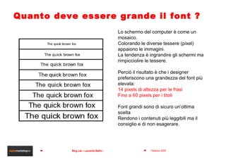 Quanto deve essere grande il font ? Lo schermo del computer è come un mosaico.  Colorando le diverse tessere (pixel) appaiono le immagini.  La tendenza è ingrandire gli schermi ma rimpicciolire le tessere.  Perciò il risultato è che i designer preferiscono una grandezza del font più elevata: 14 pixels di altezza per le frasi Fino a 60 pixels per i titoli Font grandi sono di sicuro un’ottima scelta Rendono i contenuti più leggibili ma il consiglio e di non esagerare. 