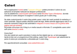 Colori Per le applicazioni  hosted  come  Typepad e Blogger  potete prendere il colore da una selezione di template realizzati da designer professionali.  Con le piattaforme  customizzabili self-hosted  come   Movable Type e Wordpress ,  dovrete chiedere al vostro designer di scegliere il colore giusto per il vostro blog. Se state customizzando il vostro blog potete usare i colori dei vostri prodotti di marketing o i colori aziendali. Oppure potete utilizzare quelli del logo. Molte aziende aggiungono solo in un secondo momento il blog al sito aziendale e  integrano il nuovo mezzo con la grafica delle pagine web già esistenti. Ricordate comunque che il blog è un media casual e informale. E’ consigliabile usare colori soft come  arancio o verde . Come fare? Uno dei metodi più usati è prendere il colore da foto digitali (per es. un bel paesaggio). Aprite la foto con un programma di foto editing, usate il tool  Eyedropper  per selezionare la parte di colore più consistente e utilizzatela per il vostro blog. Per approfondimenti consultate:  www.webwhirlers.com 