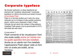 Corporate typeface Se dovete realizzare un blog rispettando gli elementi del “carattere istituzionale” (corporate typeface) un ottimo strumento può essere d’aiuto:  la tecnologia Flash . Flash è un formato grafico per il web che viene utilizzato per le immagini di alta qualità (cartoline, giochi, cartoni sono realizzati in flash.) Flash richiede che gli utenti che visitano il blog abbiano installato Flash player (ma la percentuale è il 97% del totale dei web user). A cosa serve ? Flash consente di far visualizzare il font  che avete scelto  anche se l’utente non ha quello specifico font pre-installato . Anche se un utente non l’ha installato l’applicazione Flash player vede un font che voi avete pre-scelto, ad es. Verdana. 