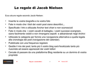 Le regole di Jacob Nielsen Ecco alcune regole secondo Jacob Nielsen: Inserite la vostra biografia e la vostra foto Fate in modo che i titoli dei vostri post siano descrittivi,.. Specificate i link e utilizzate Anchor text chiari e non sconosciuti  Fate in modo che  i vostri cavalli di battaglia, i vostri successi evergreen, siano facilmente visibili e non rimangano sepolti  e abbandonati negli Archivi Utilizzate le categorie per fornire una navigazione alternativa a quella legata alla cronologia dei post (navigazione del calendar). Pubblicate con una frequenza regolare Gestite il mix dei post; tanto più il vostro blog sarà focalizzato tanto più riuscirete ad essere apprezzati dai vostri lettori Cercate di passare da una piattaforma Blog residente su un dominio di vostra proprietà 