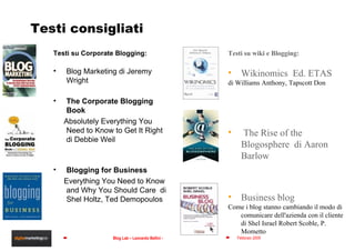 Testi consigliati Testi su Corporate Blogging: Blog Marketing di Jeremy Wright The Corporate Blogging Book  Absolutely Everything You Need to Know to Get It Right  di Debbie Weil Blogging for Business  Everything You Need to Know and Why You Should Care  di Shel Holtz, Ted Demopoulos Testi su wiki e Blogging: Wikinomics  Ed. ETAS di Williams Anthony, Tapscott Don The Rise of the Blogosphere  di Aaron Barlow Business blog  Come i blog stanno cambiando il modo di comunicare dell'azienda con il cliente  di Shel Israel Robert Scoble, P. Mometto 