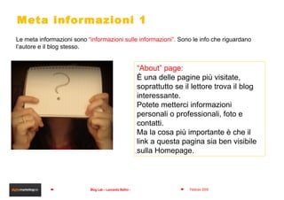 Meta informazioni 1 Le meta informazioni sono  “informazioni sulle informazioni”.  Sono le info che riguardano l’autore e il blog stesso. “ About” page:  È una delle pagine più visitate, soprattutto se il lettore trova il blog  interessante.  Potete metterci informazioni personali o professionali, foto e contatti.  Ma la cosa più importante è che il link a questa pagina sia ben visibile sulla Homepage. 