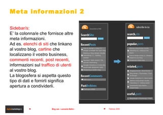 Meta informazioni 2 Sidebar/s: E’ la colonna/e che fornisce altre meta informazioni.  Ad es.  elenchi di siti  che linkano al vostro blog,  cartine  che localizzano il vostro business,  commenti recenti, post recenti ,  informazioni sul  traffico di utenti  al vostro blog.  La blogosfera si aspetta questo tipo di dati e fornirli significa apertura a condividerli. 