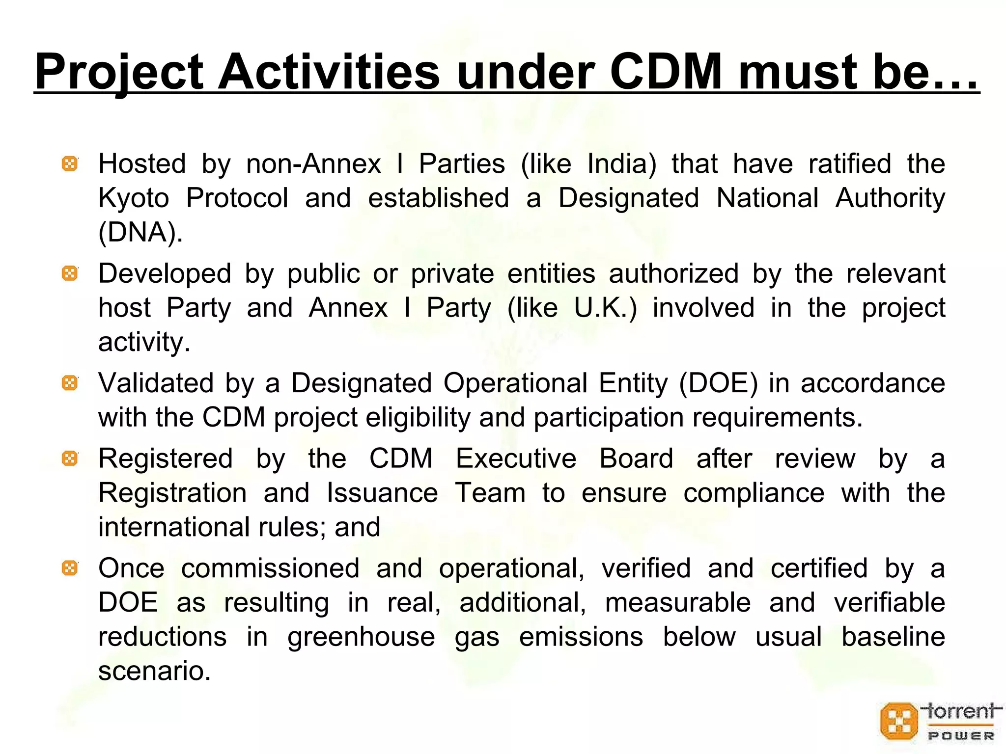 Project Activities under CDM must be… Hosted by non-Annex I Parties (like India) that have ratified the Kyoto Protocol and established a Designated National Authority (DNA).  Developed by public or private entities authorized by the relevant host Party and Annex I Party (like U.K.) involved in the project activity. Validated by a Designated Operational Entity (DOE) in accordance with the CDM project eligibility and participation requirements. Registered by the CDM Executive Board after review by a Registration and Issuance Team to ensure compliance with the international rules; and  Once commissioned and operational, verified and certified by a DOE as resulting in real, additional, measurable and verifiable reductions in greenhouse gas emissions below usual baseline scenario. 