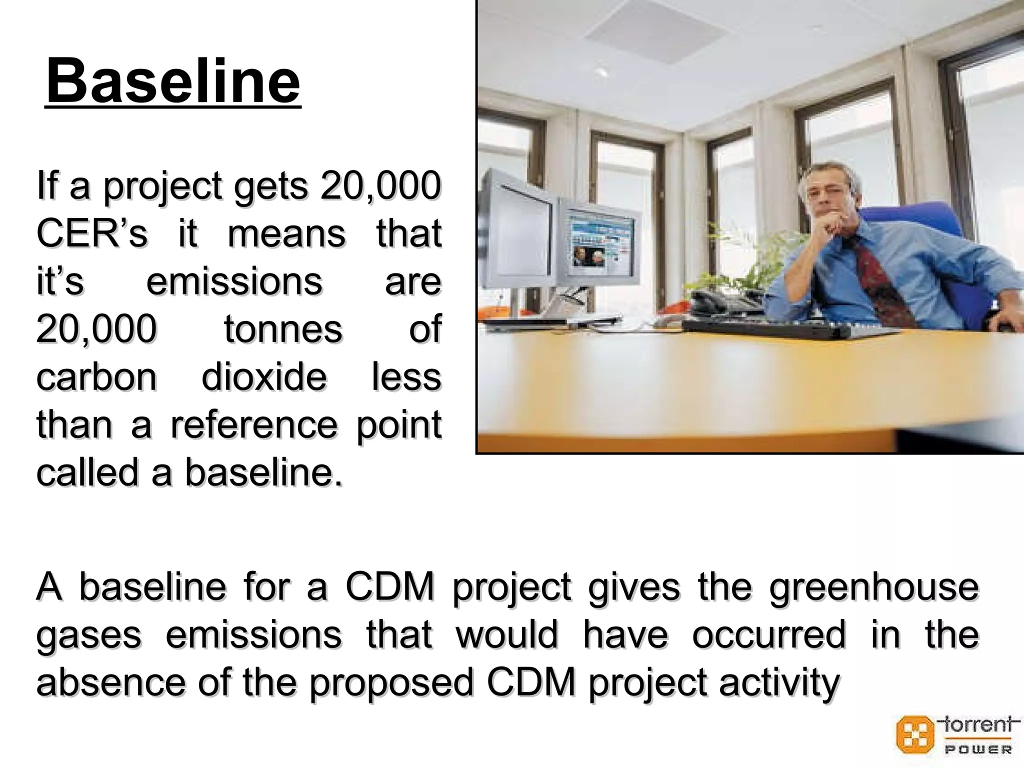 Baseline If a project gets 20,000 CER’s it means that it’s emissions are 20,000 tonnes of carbon dioxide less than a reference point called a baseline. A baseline for a CDM project gives the greenhouse gases emissions that would have occurred in the absence of the proposed CDM project activity 