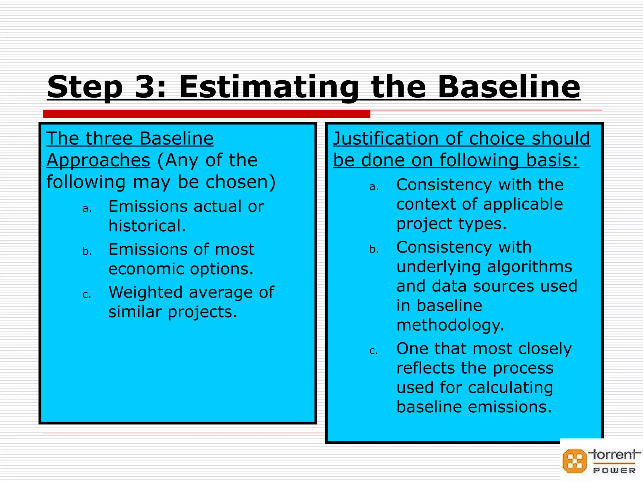 Step 3: Estimating the Baseline The three Baseline Approaches  (Any of the following may be chosen) Emissions actual or historical. Emissions of most economic options. Weighted average of similar projects. Justification of choice should be done on following basis: Consistency with the context of applicable project types. Consistency with underlying algorithms and data sources used in baseline methodology. One that most closely reflects the process used for calculating baseline emissions. 