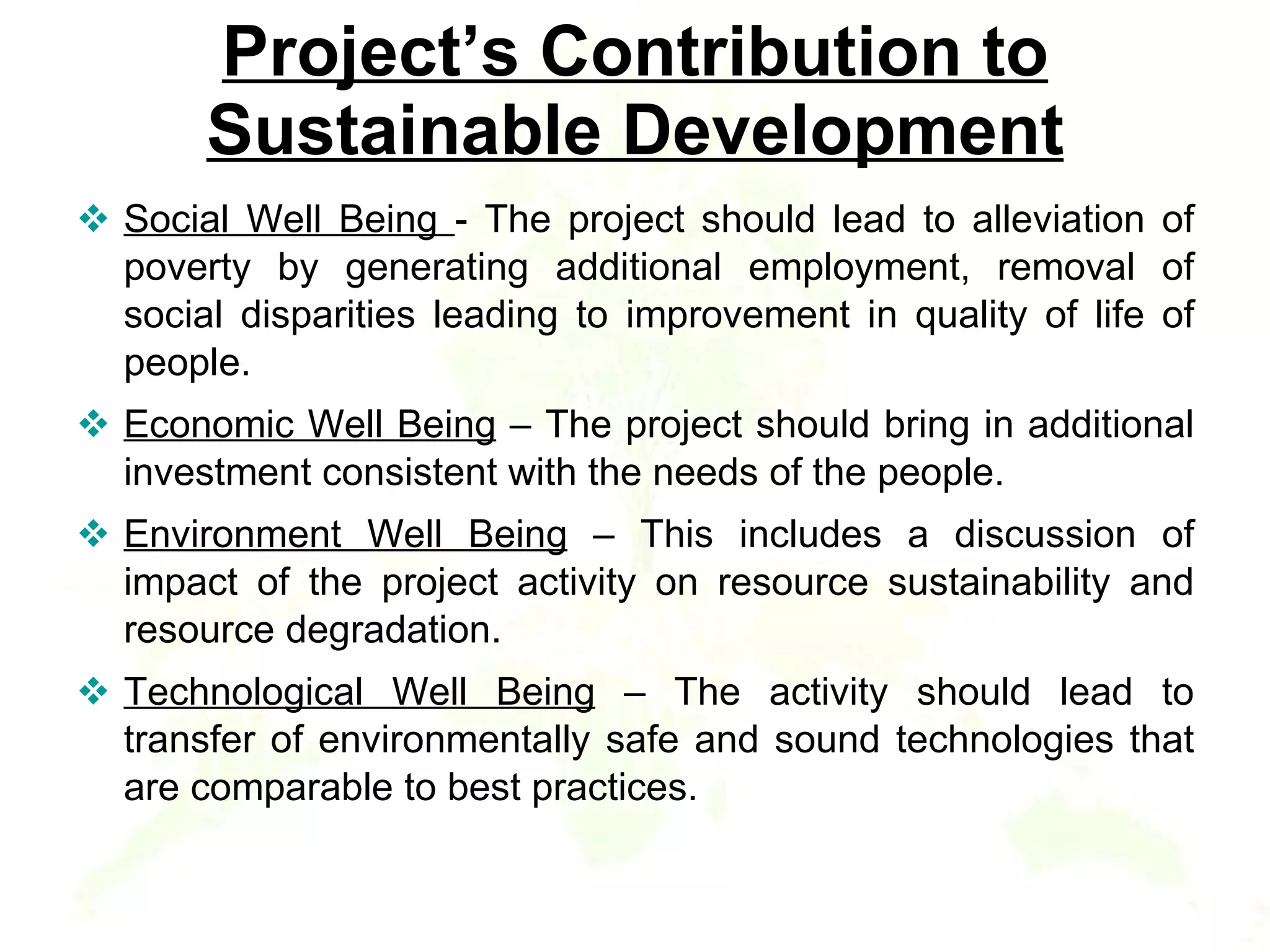 Project’s Contribution to Sustainable Development Social Well Being  - The project should lead to alleviation of poverty by generating additional employment, removal of social disparities leading to improvement in quality of life of people.  Economic Well Being  – The project should bring in additional investment consistent with the needs of the people. Environment Well Being  – This includes a discussion of impact of the project activity on resource sustainability and resource degradation.  Technological Well Being  – The activity should lead to transfer of environmentally safe and sound technologies that are comparable to best practices.  