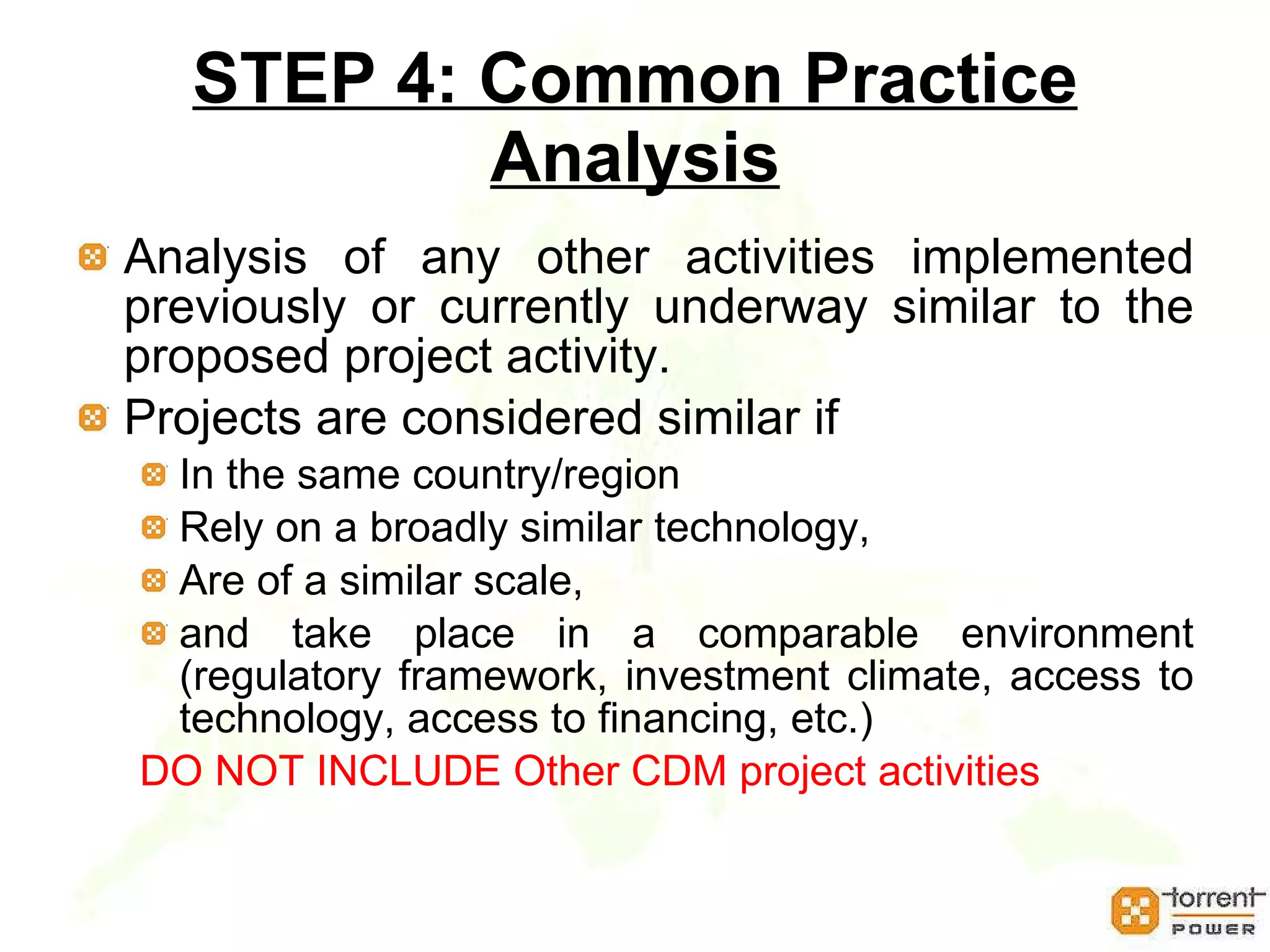 STEP 4: Common Practice Analysis Analysis of any other activities implemented previously or currently underway similar to the proposed project activity.  Projects are considered similar if  In the same country/region  Rely on a broadly similar technology,  Are of a similar scale,  and take place in a comparable environment (regulatory framework, investment climate, access to technology, access to financing, etc.)  DO NOT INCLUDE Other CDM project activities 