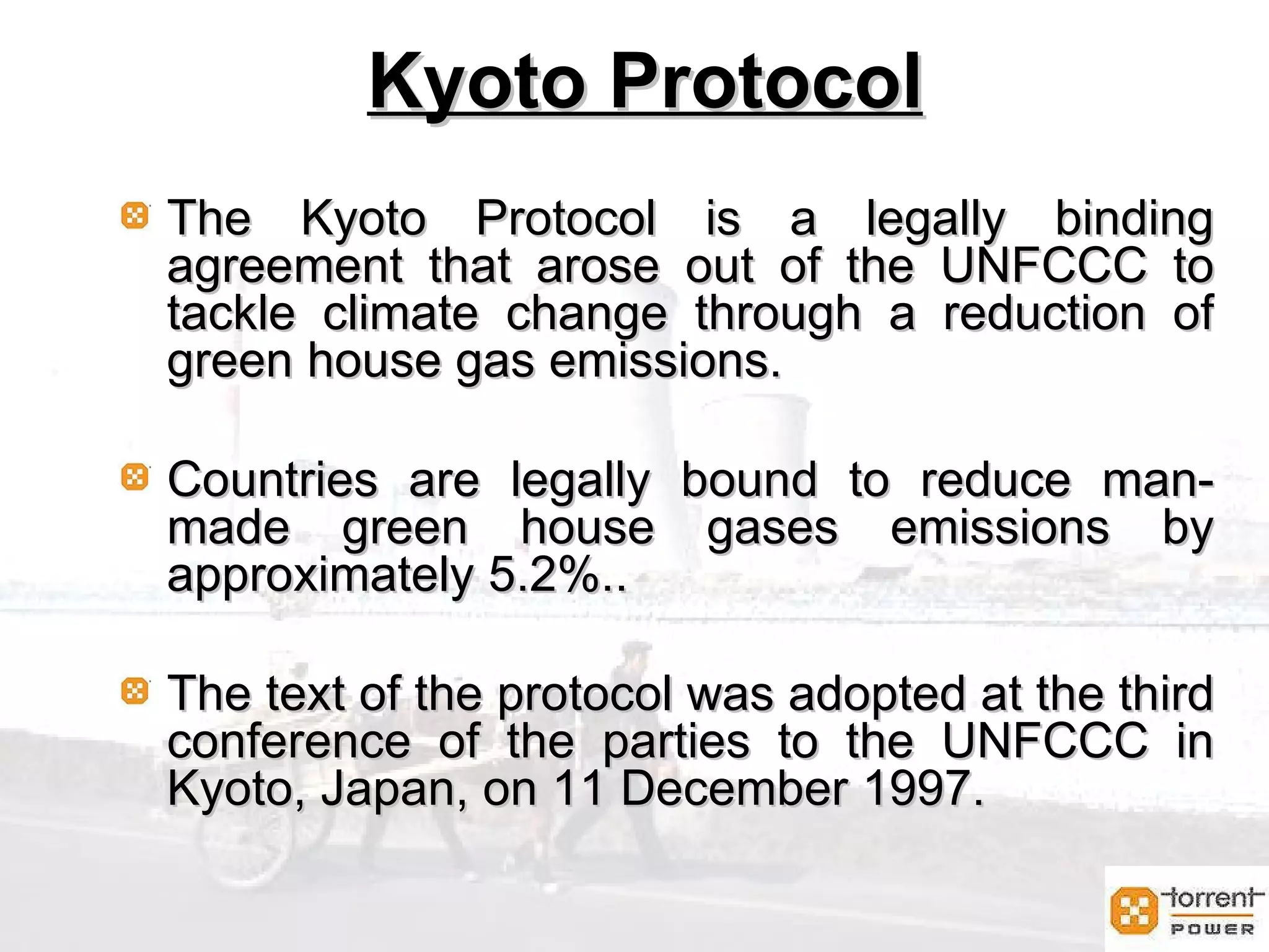 Kyoto Protocol Kyoto Protocol The Kyoto Protocol is a legally binding agreement that arose out of the UNFCCC to tackle climate change through a reduction of green house gas emissions.  Countries are legally bound to reduce man-made green house gases emissions by approximately 5.2%..  The text of the protocol was adopted at the third conference of the parties to the UNFCCC in Kyoto, Japan, on 11 December 1997. 