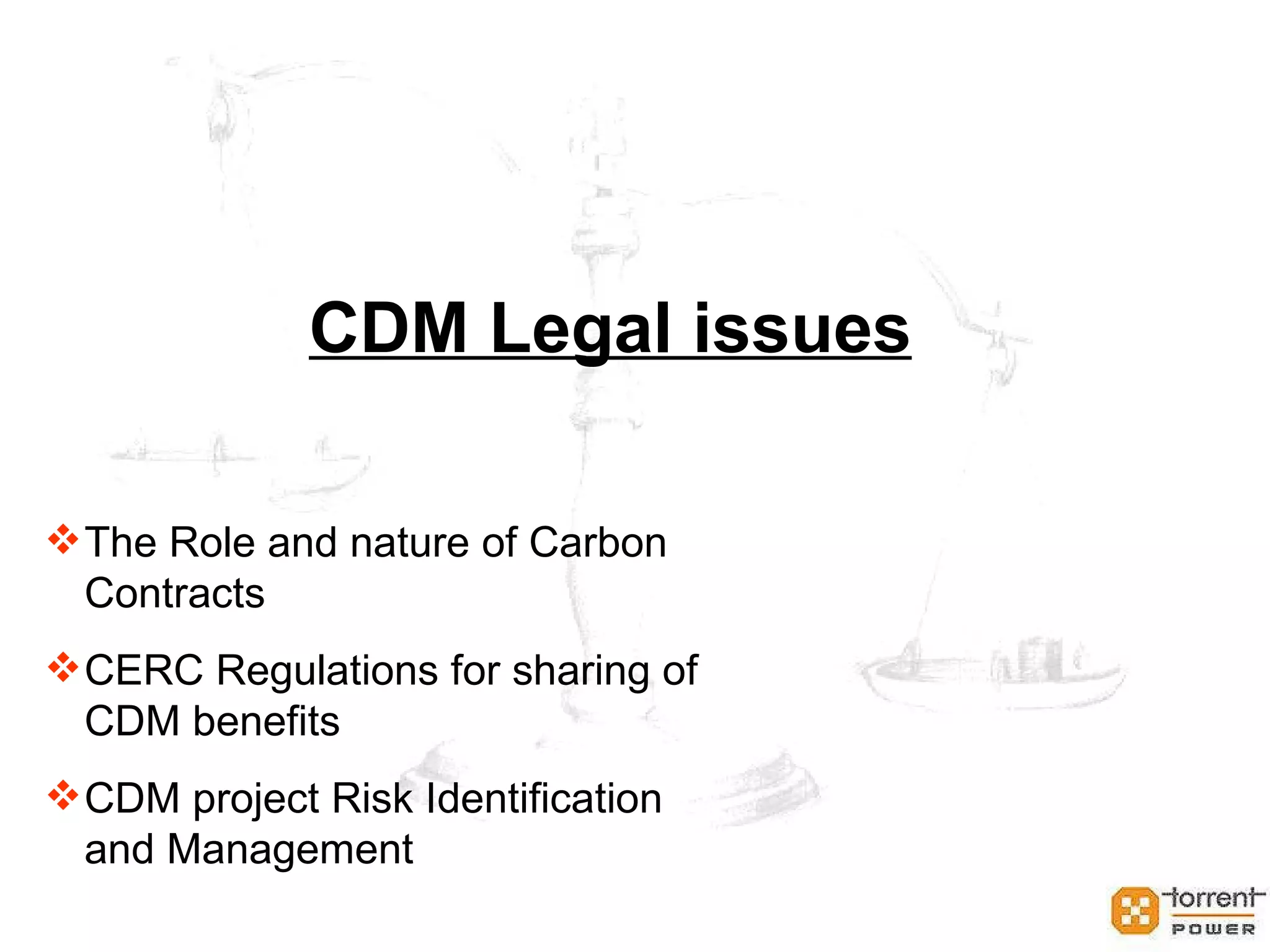 CDM contracts should cover following aspects: Nature of the right being sold Legal title to CERs Transfer of legal title to CERs Obligation to ensure that CERs are issued through buyer’s account Quantity of CERs being acquired Shortfall provision Purchase price Payment of costs Provision of documents and other information Liability and indemnities Force majeure Dispute resolution The Role and nature of Carbon  Contracts (Contd…) 