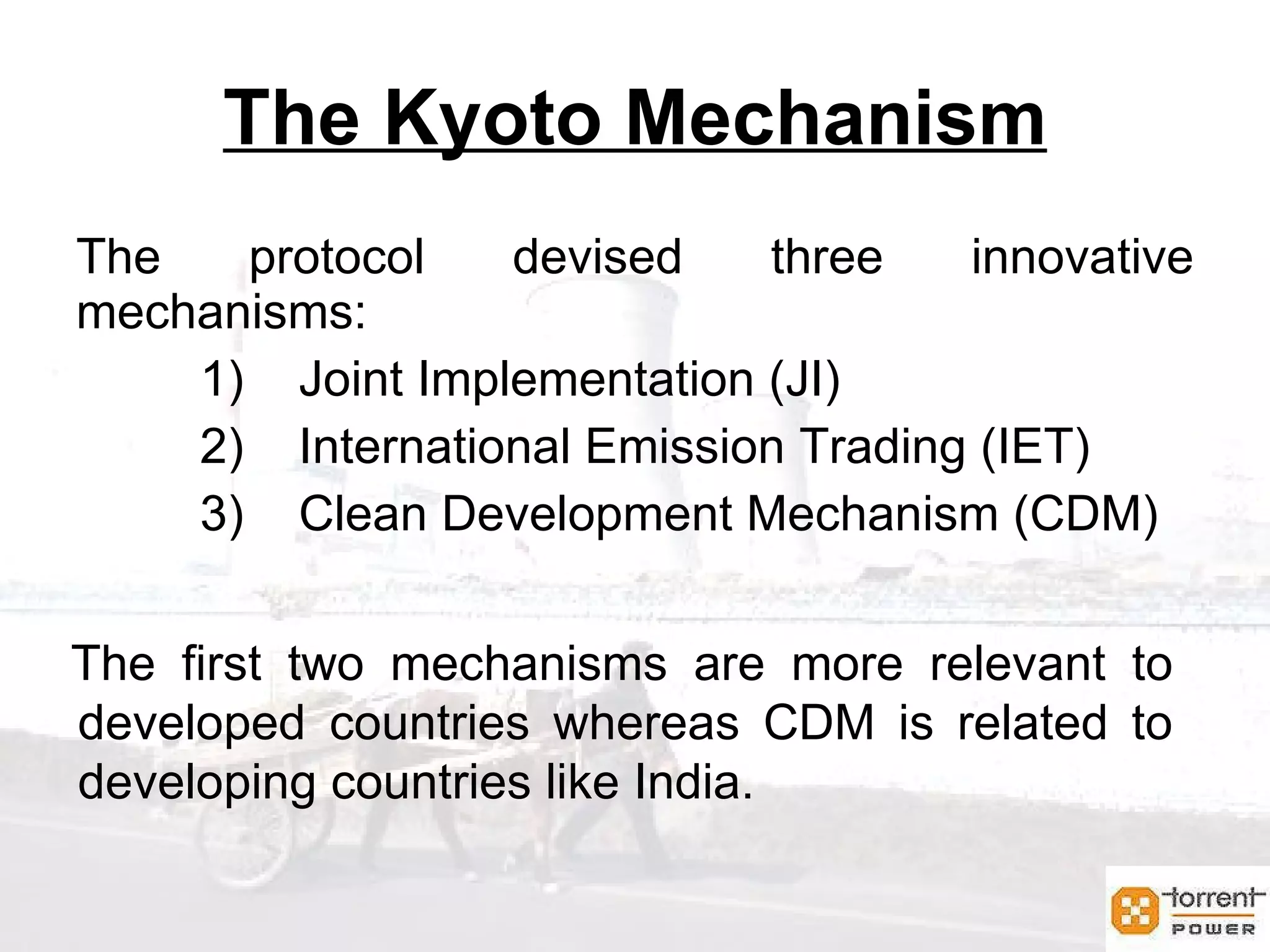 The Kyoto Mechanism The protocol devised three innovative mechanisms: Joint Implementation (JI) International Emission Trading (IET) Clean Development Mechanism (CDM) The first two mechanisms are more relevant to developed countries whereas CDM is related to developing countries like India. 