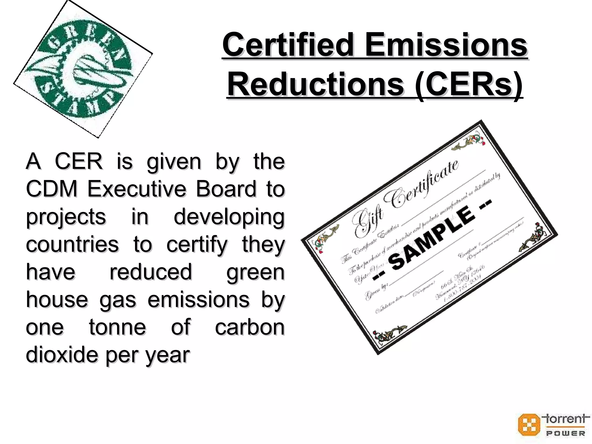 Certified Emissions Reductions  ( CERs ) A CER is given by the CDM Executive Board to projects in developing countries to certify they have reduced green house gas emissions by one tonne of carbon dioxide per year 