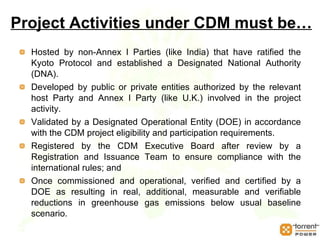 Project Activities under CDM must be… Hosted by non-Annex I Parties (like India) that have ratified the Kyoto Protocol and established a Designated National Authority (DNA).  Developed by public or private entities authorized by the relevant host Party and Annex I Party (like U.K.) involved in the project activity. Validated by a Designated Operational Entity (DOE) in accordance with the CDM project eligibility and participation requirements. Registered by the CDM Executive Board after review by a Registration and Issuance Team to ensure compliance with the international rules; and  Once commissioned and operational, verified and certified by a DOE as resulting in real, additional, measurable and verifiable reductions in greenhouse gas emissions below usual baseline scenario. 