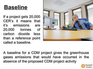 Baseline If a project gets 20,000 CER’s it means that it’s emissions are 20,000 tonnes of carbon dioxide less than a reference point called a baseline. A baseline for a CDM project gives the greenhouse gases emissions that would have occurred in the absence of the proposed CDM project activity 