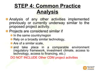 STEP 4: Common Practice Analysis Analysis of any other activities implemented previously or currently underway similar to the proposed project activity.  Projects are considered similar if  In the same country/region  Rely on a broadly similar technology,  Are of a similar scale,  and take place in a comparable environment (regulatory framework, investment climate, access to technology, access to financing, etc.)  DO NOT INCLUDE Other CDM project activities 