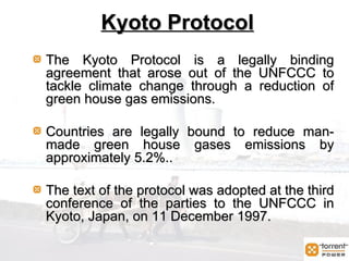Kyoto Protocol Kyoto Protocol The Kyoto Protocol is a legally binding agreement that arose out of the UNFCCC to tackle climate change through a reduction of green house gas emissions.  Countries are legally bound to reduce man-made green house gases emissions by approximately 5.2%..  The text of the protocol was adopted at the third conference of the parties to the UNFCCC in Kyoto, Japan, on 11 December 1997. 