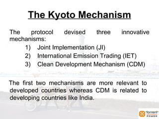 The Kyoto Mechanism The protocol devised three innovative mechanisms: Joint Implementation (JI) International Emission Trading (IET) Clean Development Mechanism (CDM) The first two mechanisms are more relevant to developed countries whereas CDM is related to developing countries like India. 