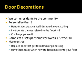  Welcome residents to the community
 Personalize them!
 Hand-made, creative, well-designed, eye-catching
 Incorporate themes related to the floor/hall
 Challenge yourself!
 Complete 2 sets per semester (week 1 & week 8)
 Make extras!
 Replace ones that get torn down or go missing
 Have them ready when new students move onto your floor
 