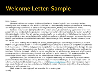 Hello Everyone!
My name isAbbey, and I am your Resident Advisor here in Dunlap-King Hall! I am a music major and am
currently in my third year here at UNE. As an RA, I am here as a resource to help integrate you into the DK community
and the larger campus community as well as to ensure you have a safe, healthy, and fun experience at UNE!
For those of you who are looking to get involved here on campus, there are so many opportunities to find your
passion! We have over 80 student organizations on campus ranging from Intramural Sports to the Gamers Guild, from
Orientation Leaders to Knit Wits! We also have opportunities for you to get involved in UNE’s Residential Student Life
Association (RSLA) to represent and advocate for our hall and our larger residential community on campus. Doing this
not only gives you leadership experience but also helps the entire hall get things we need. If you are interested, come
and see me!
If you notice anything that is out of place, missing, or damaged in your room while you are moving in or within
the first week, please document it on your Room Condition Report (RCR) and let me know. It is important for us to keep
track of damages on your RCR so that you are not charged when you move out for things you did not damage. It is also
important to report any damages that occur during the year so that we can get them fixed and keep the building in tip-
top shape! Within the first week, I will also be coming around to help you with Roommate Agreement, which is meant
to start you and your roommate talking about personal preferences within your room. This Agreement will set the
community standards for your room that you and your roommate follow and can refer to during conflicts.
Specifically for DK, you will need your UNE ID to swipe into the building and your room key to access not only
your room but also the door to your hallway. Never leave your room without both your ID and your room key! If I am
not around and you need to contact me, send me an email at abbey.hirt@une.edu or leave me a message on my dry-
erase board.We also will have signs posted around the hall with contact information for the RA on duty, and you can
call or stop by with any questions.
I look forward to meeting you all, and let’s make this an amazing year!
~Abbey
 