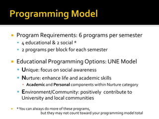  Program Requirements: 6 programs per semester
 4 educational & 2 social *
 2 programs per block for each semester
 Educational Programming Options: UNE Model
 Unique: focus on social awareness
 Nurture: enhance life and academic skills
▪ Academic and Personal components within Nurture category
 Environment/Community: positively contribute to
University and local communities
 *You can always do more of these programs,
but they may not count toward your programming model total
 