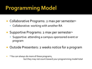  Collaborative Programs: 2 max per semester*
 Collaborative: working with another RA
 Supportive Programs: 2 max per semester*
 Supportive: attending a campus-sponsored event or
program
 Outside Presenters: 2 weeks notice for a program
 *You can always do more of these programs,
but they may not count toward your programming model total
 