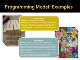 Question Jenga
Supplies – 2-3 Jenga games and markers
What – Write a “get to know you” kind of question on every Jenga
piece. Set the game(s) up in a lounge and let the residents play.
Each resident answers the questions on the pieces they move.
Learning Outcomes – Residents will get to know other members
of the community
Puzzle Piece
Supplies – puzzle, art and craft supplies, magazines, etc.
What – Pick any puzzle and hand a piece out to everyone on the
floor. Tell them to decorate the blank side in a way that represents
them as an individual. Bring everyone together to put the puzzle
together and talk about individual identities. Frame the puzzle after
and put it in the hall.
Learning Outcomes – Residents will get to know other members
of the community and be more aware, understanding and
appreciative of difference and how they come together.
 