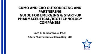 CDMO AND CRO OUTSOURCING AND
PARTNERING
GUIDE FOR EMERGING & START-UP
PHARMACEUTICAL/BIOTECHNOLOGY
COMPANIES
Irach B. Taraporewala, Ph.D.
Sitara Pharmaceutical Consulting, LLC
 