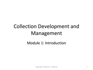 Collection Development and
Management
Module 1: Introduction
1Copyright: Gretchen L. Hoffman
 