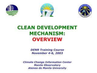 CLEAN DEVELOPMENT MECHANISM: OVERVIEW DENR Training Course November 4-6, 2003 Climate Change Information Center Manila Observatory Ateneo de Manila University 