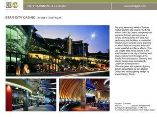 ENTERTAINMENT & LEISURESTAR CITY CASINO  SYDNEY, AUSTRALIAEnjoying sweeping views of Sydney Harbor and the city skyline, the $750 million Star City Casino comprises four separate themed gaming areas, a variety of restaurants and bars, two performing arts facilities, a residential condominium complex and a towering rockwork feature complete with a 40 meter waterfall and flame effects. This Las Vegas-style resort casino is the sole licensee in the city of Sydney and draws visitors from throughout the Pacific Rim and beyond. Theming and interior design was completed by Landmark Entertainmentof Los Angeles with specialty lighting design consultation by City Design Group and facility lighting design by Vision Design Studio.Architect: 	Cox/HillierInteriors:		Landmark EntertainmentConceptual Lighting Design: Ted FerreiraArchitectural Lighting Design: Vision Design Studio