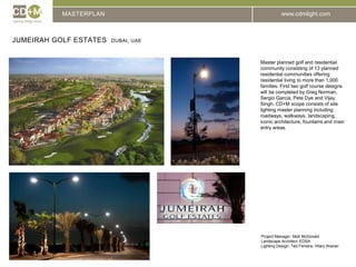 MASTERPLANJUMEIRAH GOLF ESTATES  DUBAI, UAEMaster planned golf and residential community consisting of 13 planned residential communities offering residential living to more than 1,000 families. First two golf course designs will be completed by Greg Norman, Sergio Garcia, Pete Dye and Vijay Singh. CD+M scope consists of site lighting master planning including roadways, walkways, landscaping, iconic architecture, fountains and main entry areas.Project Manager: Mott McDonaldLandscape Architect: EDSALighting Design: Ted Ferreira, Hilary Wainer