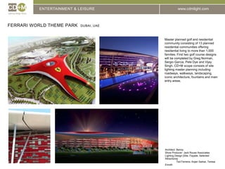 ENTERTAINMENT & LEISUREFerrari World Theme Park  DUBAI, UAEMaster planned golf and residential community consisting of 13 planned residential communities offering residential living to more than 1,000 families. First two golf course designs will be completed by Greg Norman, Sergio Garcia, Pete Dye and Vijay Singh. CD+M scope consists of site lighting master planning including roadways, walkways, landscaping, iconic architecture, fountains and main entry areas.Architect:	BenoyShow Producer: Jack Rouse AssociatesLighting Design [Site, Façade, Selected Attractions]:	Ted Ferreira, Anjan Sarkar, Teresa Enroth