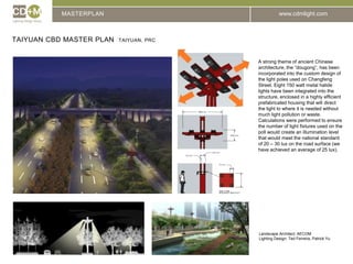 MASTERPLANTaiyuan cbd master plan  taiyuan, prcA strong theme of ancient Chinese architecture, the “dougong”, has been incorporated into the custom design of the light poles used on Changfeng Street. Eight 150 watt metal halide lights have been integrated into the structure, enclosed in a highly efficient prefabricated housing that will direct the light to where it is needed without much light pollution or waste. Calculations were performed to ensure the number of light fixtures used on the poll would create an illumination level that would meet the national standard of 20 – 30 lux on the road surface (we have achieved an average of 25 lux). Landscape Architect: AECOMLighting Design: Ted Ferreira, Patrick Yu