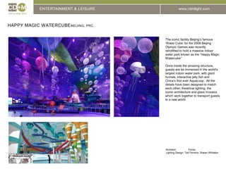 ENTERTAINMENT & LEISUREHappy Magic WatercubeBeijing, prcThe iconic facility Beijing’s famous ‘Water Cube’ for the 2008 Beijing Olympic Games was recently retrofitted to hold a massive indoor water park known as the “Happy Magic Watercube”Once inside the amazing structure, guests are be immersed in the world's largest indoor water park, with giant funnels, interactive jelly fish and China’s first ever AquaLoop.  All the details have been designed to match each other; theatrical lighting, the iconic architecture and glass mosaics which work together to transport guests to a new world.Architect:		ForrecLighting Design: Ted Ferreira, Shawn Whitaker