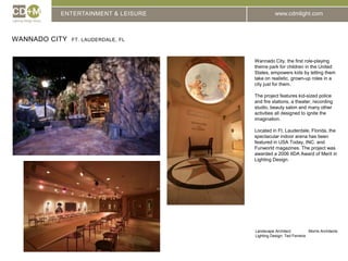 ENTERTAINMENT & LEISUREWannado City  Ft. Lauderdale, flWannado City, the first role-playing theme park for children in the United States, empowers kids by letting them take on realistic, grown-up roles in acity just for them.The project features kid-sized police and fire stations, a theater, recording studio, beauty salon and many other activities all designed to ignite the imagination.Located in Ft. Lauderdale, Florida, the spectacular indoor arena has been featured in USA Today, INC. and Funworld magazines. The project was awarded a 2006 IIDA Award of Merit in Lighting Design. Landscape Architect:	 Morris ArchitectsLighting Design: Ted Ferreira
