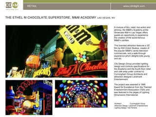 RETAILThe EThel M Chocolate Superstore, m&m Academy Las vegas, nvA mixture of film, retail, live action and whimsy, the M&M’s Academy at the Showcase Mall in Las Vegas offers guests an opportunity to experience the creation of the world-famous M&M’s candies.This branded attraction features a 3D film by Will Vinton Studios, creator of the popular M&M’s candy television commercials, and a walk-through experience which delights kids young and old.City Design Group provided lighting design and controls specifications for the Academy and the fourth-floor retail and café area under contract to Cunningham Group Architects and attraction designer Landmark Entertainment.The project was awarded a 1999 Award for Excellence from the Themed Entertainment Association (TEA) and was featured in the pages of Lighting Dimensions International.Architect:		Cunningham GroupAttraction Design: Landmark EntertainmentLighting Design: Ted Ferreira