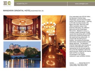 HOSPITALITYMandarin Oriental HotelWashington, DCAt an estimated cost of $144 million, the Mandarin Oriental Hotel, Washington, become the first 5-Star facility in the Portals district.  Catering to the elite business traveler, this Beaux Arts style, 400-room hotel offers impressive views of the Potomac tidal basin, the Jefferson Memorial and the Washington Monument.  Steeped in luxury, it includes a highly acclaimed 14,000 square-foot spa along with a 24,000 square-foot conference facility and two award-winning restaurants.  In concert with the hotel group’s tradition, the building incorporates distinctively oriental architecture and design elements.  The Mandarin Oriental Washington also focuses on a theme of the elements: Earth is represented by the terraced garden, Air by the kite installation above the swimming pool, Water by the marina itself and Fire is a feature incorporated in the CityZen restaurant’s open exhibition kitchen. Architect:		Brennan Beer GormanInterior Design: Hirsch Bedner AtlantaLighting Design: Hilary Wainer (PHA)