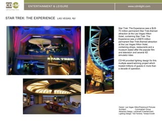 ENTERTAINMENT & LEISUREStar Trek: The Experience  Las Vegas, NVStar Trek: The Experience was a $US 70 million permanent Star Trek-themed attraction at the Las Vegas Hilton Hotel, containing Star Trek: The Experience was a US$70 million permanent Star Trek-themed attraction at the Las Vegas Hilton Hotel, containing shops, restaurants and a museum styled after the popular film and television and several 4D simulator rides.CD+M provided lighting design for this multiple award-winning project which hosted millions of guests in more than a decade of operation.Owner: Las Vegas Hilton/Paramount PicturesArchitect:		Cunningham GroupAttraction Design: Landmark EntertainmentLighting Design: Ted Ferreira, Teresa Enroth
