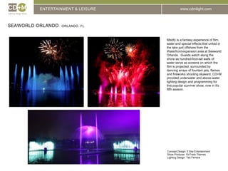 ENTERTAINMENT & LEISURESeaworld Orlando  Orlando, FLMistify is a fantasy experience of film, water and special effects that unfold in the lake just offshore from the Waterfront expansion area at Seaworld Orlando.  Guests watch along the shore as hundred-foot-tall walls of water serve as screens on which the film is projected, surrounded by dancing arrays of fountain jets, flames and fireworks shooting skyward. CD+M provided underwater and above-water lighting design and programming for this popular summer show, now in it's fifth season.Concept Design: 5 Star EntertainmentShow Producer: OnTrack ThemesLighting Design: Ted Ferreira