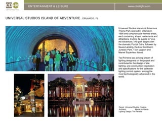 ENTERTAINMENT & LEISUREUniversal Studios Island of adventure  ORLANDO, FLUniversal Studios Islands of Adventure Theme Park opened in Orlando in 1999 and comprises six themed areas, each containing shops, restaurants and attractions. Inviting its guests to “Live the Adventure,” the park begins with the dramatic Port of Entry, followed by Seuss Landing, the Lost Continent, Jurassic Park, Toon Lagoon and Marvel Superhero Island.Ted Ferreira was among a team of lighting designers on the project and contributed to the design of site lighting, pre-construction negotiation and specifications for the parkwide lighting control system, among the most technologically advanced in the world.Owner: Universal Studios CreativeArchitect:		Morris ArchitectsLighting Design: Ted Ferreira
