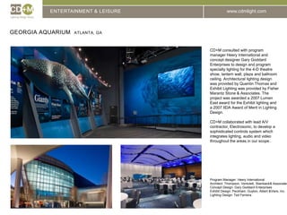 ENTERTAINMENT & LEISUREGeorgia Aquarium  Atlanta, GACD+M consulted with program manager Heery International and concept designer Gary Goddard Enterprises to design and program specialty lighting for the 4-D theatre show, lantern wall, plaza and ballroom ceiling. Architectural lighting design was provided by Quentin Thomas and Exhibit Lighting was provided by Fisher Marantz Stone & Associates. The project was awarded a 2007 Lumen East award for the Exhibit lighting and a 2007 IIDA Award of Merit in Lighting Design.CD+M collaborated with lead A/V contractor, Electrosonic, to develop a sophisticated controls system which integrates lighting, audio and video throughout the areas in our scope.Program Manager: Heery InternationalArchitect: Thompson, Ventulett, Stainback & AssociatesConcept Design: Gary Goddard EnterprisesExhibit Design: Peckham, Guyton, Albert & Viers, Inc.Lighting Design: Ted Ferreira