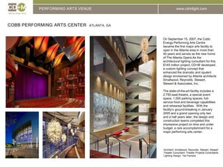 PERFORMING ARTS VENUECobb Performing Arts Center  Atlanta, GAOn September 15, 2007, the Cobb Energy Performing Arts Centre became the first major arts facility to open in the Atlanta area in more than 40 years and serves as the new home of The Atlanta Opera.As the architectural lighting consultant for this $145 million project, CD+M developed a custom lighting concept that enhanced the dramatic and opulent design envisioned by Atlanta architects Smallwood, Reynolds, Stewart, Stewart & Associates, Inc. The state-of-the-art facility includes a 2,750-seat theatre, a special event space, 1,000 parking spaces, full-service food and beverage capabilities and rehearsal facilities.  With the facility’s ground-breaking in January 2005 and a grand opening only two and a half years later, the design and construction teams completed this impressive project on time and under budget, a rare accomplishment for a major performing arts center. Architect: 	Smallwood, Reynolds, Stewart, StewartTheater Consultant: Theater Projects ConsultantsLighting Design: Ted Ferreira