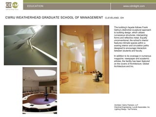EDUCATIONCWRU Weatherhead Graduate School of Management  Cleveland, ohThe building’s façade follows Frank Gehry’s distinctive sculptural approach to building design, which utilizes curvaceous structures, intersecting forms and reflective metal. Equally unconventional, the school’s interior features intimate spaces within a soaring interior and circulation paths designed to encourage interaction between students and faculty.In addition to its coverage in numerous magazine, newspaper and academic articles, the facility has been featured on the covers of Architecture, Global Architecture and Inc.Architect: 	Gehry Partners, LLPElectrical Engineering: Lucci & Associates, Inc.Lighting Design: Ted Ferreira