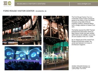 MUSEUMS & VISITOR’S CENTERSFord Rouge Visitor Center  Dearborn, MIThe Ford Rouge Factory Tour is a multimedia museum which introduces guests to the history of the Ford Motor Company using state-of-the-art projection systems, theatrical effects and a vintage collection of classic Ford cars.The facility received the 2004 Themed Entertainment Association award for Best Visitors Center and was certified LEED Gold by the USGBC, one of only 20 such projects in the U.S. in 2004.As an integral part of the overall Ford Rouge reconstruction project, the venue was featured in an issue of Architecture magazine.Architect: 	Harley Ellis Devereaux, Co.Exhibit Design: BRC Imagination ArtsLighting Design: Ted Ferreira