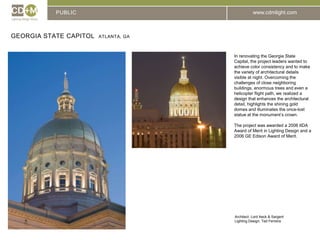 PUBLICGeorgia State Capitol  Atlanta, GAIn renovating the Georgia State Capital, the project leaders wanted to achieve color consistency and to make the variety of architectural details visible at night. Overcoming the challenges of close neighboring buildings, enormous trees and even a helicopter flight path, we realized a design that enhances the architectural detail, highlights the shining gold domes and illuminates the once-lost statue at the monument’s crown. The project was awarded a 2006 IIDA Award of Merit in Lighting Design and a 2006 GE Edison Award of Merit.Architect: 	Lord Aeck & SargentLighting Design: Ted Ferreira