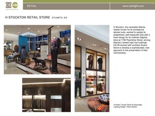 RETAILH Stockton Retail Store  Atlanta, GAH Stockton, the venerable Atlanta retailer known for its exceptional tailored suits, wanted to update its established, well-respected look with a fresh design for its midtown flagship store at 1180 Peachtree Street, among Atlanta’s newest high-rise buildings.  CD+M worked with architect Duane Stone to develop a sophisticated, new approach to the presentation of their merchandise.Architect: 	Duane Stone & AssociatesLighting Design: Hilary Wainer