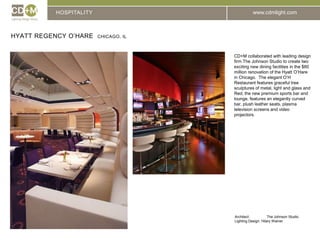 HOSPITALITYHyatt Regency O’Hare  Chicago, ILCD+M collaborated with leading design firm The Johnson Studio to create two exciting new dining facilities in the $60 million renovation of the Hyatt O’Hare in Chicago.  The elegant O’H Restaurant features graceful tree sculptures of metal, light and glass and   Red, the new premium sports bar and lounge, features an elegantly curved bar, plush leather seats, plasma television screens and video projectors.Architect:		The Johnson StudioLighting Design: Hilary Wainer